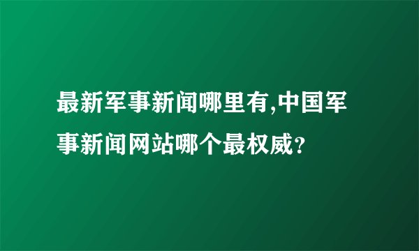 最新军事新闻哪里有,中国军事新闻网站哪个最权威？