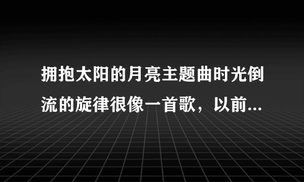 拥抱太阳的月亮主题曲时光倒流的旋律很像一首歌，以前听过忘了歌名，求歌名，不是蜚蜚