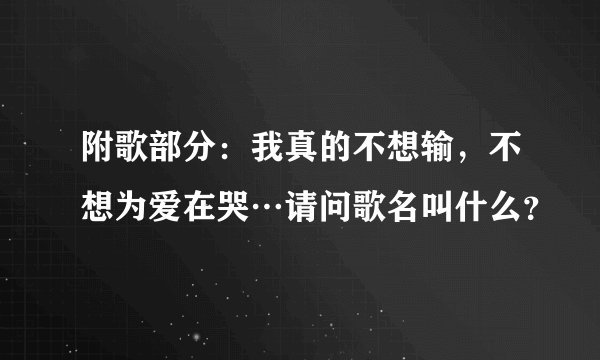 附歌部分：我真的不想输，不想为爱在哭…请问歌名叫什么？