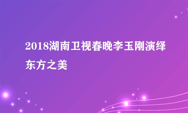 2018湖南卫视春晚李玉刚演绎东方之美