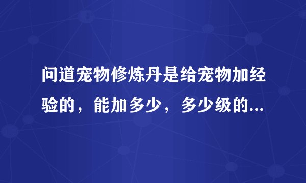 问道宠物修炼丹是给宠物加经验的，能加多少，多少级的宠物吃最有效果