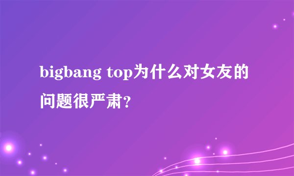 bigbang top为什么对女友的问题很严肃？