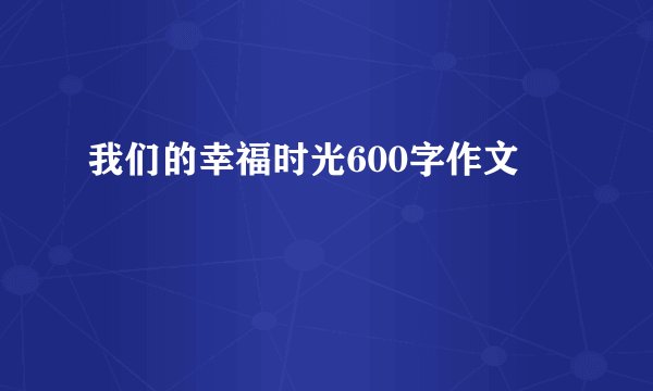 我们的幸福时光600字作文