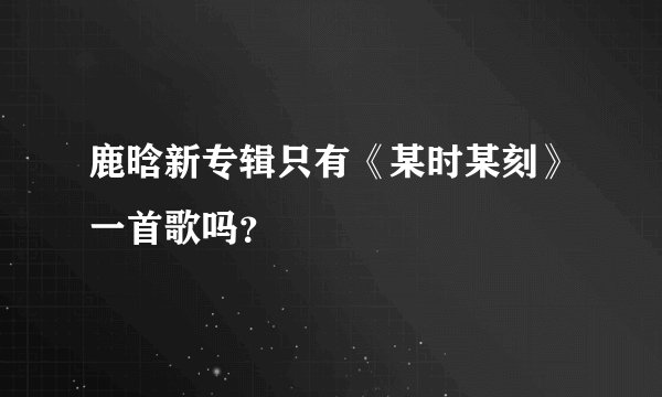 鹿晗新专辑只有《某时某刻》一首歌吗？