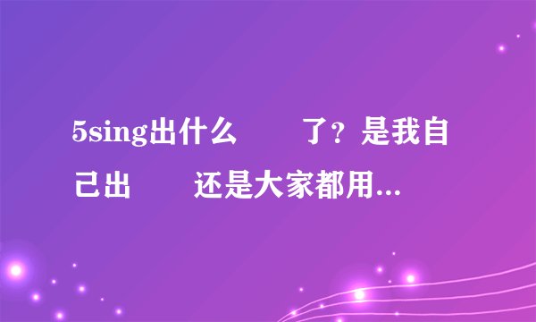 5sing出什么問題了？是我自己出問題还是大家都用不了了？