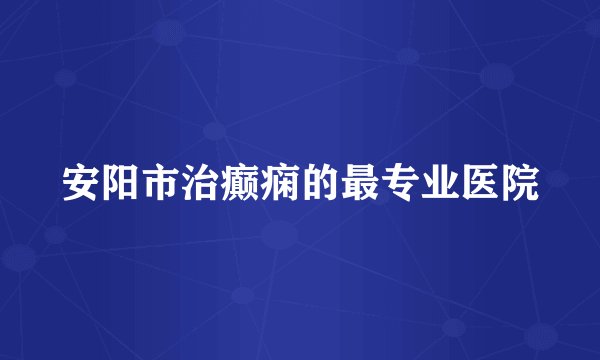 安阳市治癫痫的最专业医院