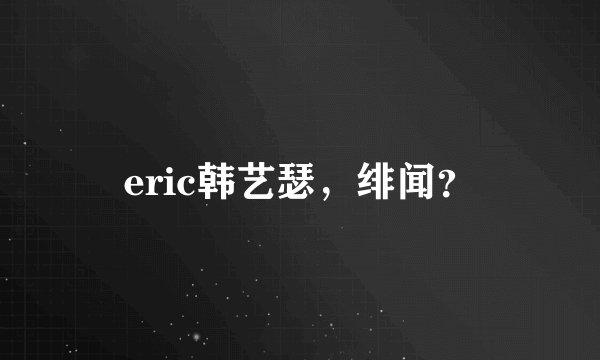 eric韩艺瑟，绯闻？