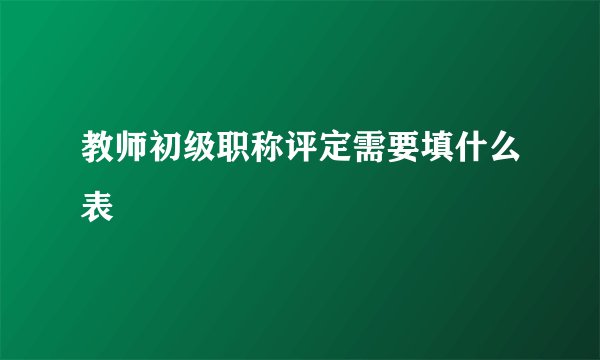 教师初级职称评定需要填什么表