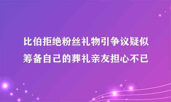 比伯拒绝粉丝礼物引争议疑似筹备自己的葬礼亲友担心不已
