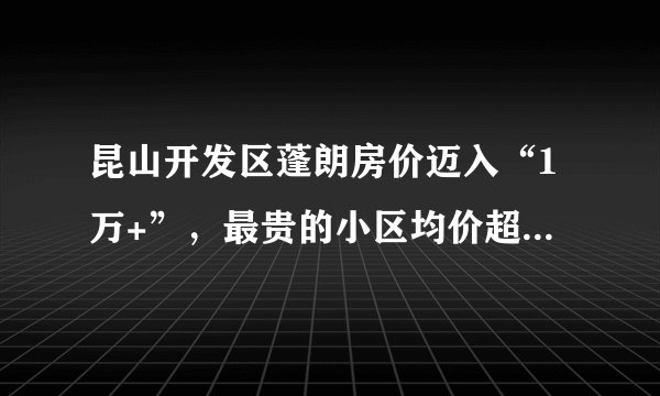 昆山开发区蓬朗房价迈入“1万+”，最贵的小区均价超过1万/平