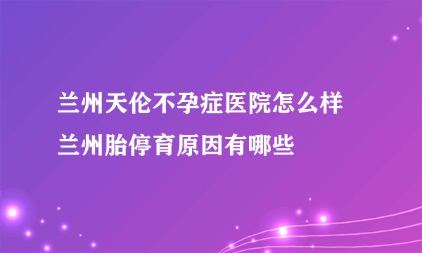 兰州天伦不孕症医院怎么样 兰州胎停育原因有哪些