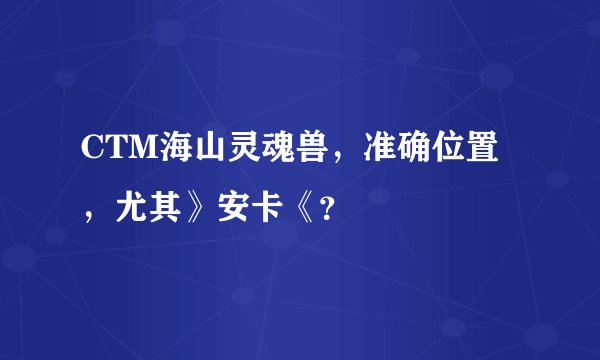 CTM海山灵魂兽，准确位置，尤其》安卡《？