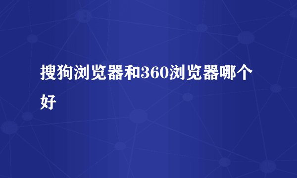 搜狗浏览器和360浏览器哪个好