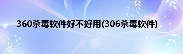 360杀毒软件好不好用(306杀毒软件)