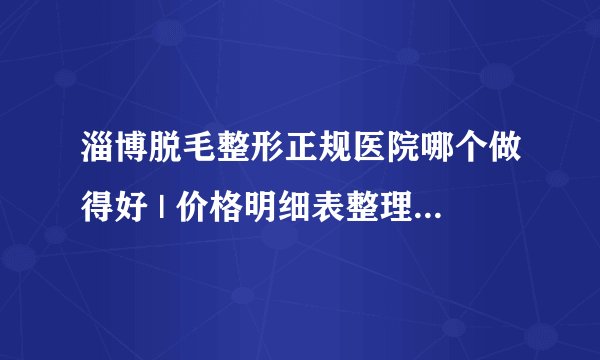 淄博脱毛整形正规医院哪个做得好 | 价格明细表整理_请问较好的脱毛手术是什么？做脱毛多少钱？