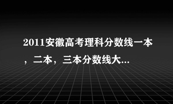 2011安徽高考理科分数线一本，二本，三本分数线大概是多少呢？