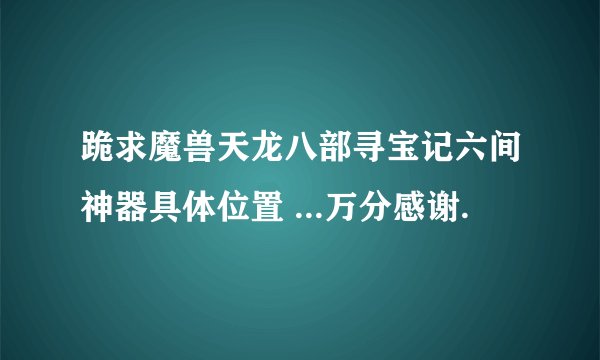 跪求魔兽天龙八部寻宝记六间神器具体位置 ...万分感谢.