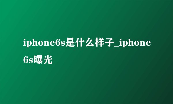 iphone6s是什么样子_iphone6s曝光