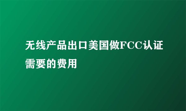 无线产品出口美国做FCC认证需要的费用
