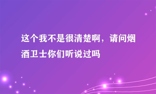 这个我不是很清楚啊，请问烟酒卫士你们听说过吗