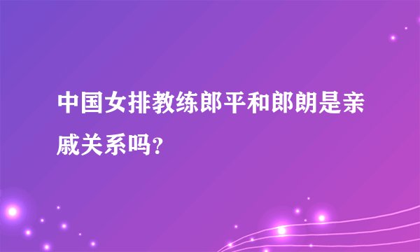 中国女排教练郎平和郎朗是亲戚关系吗？