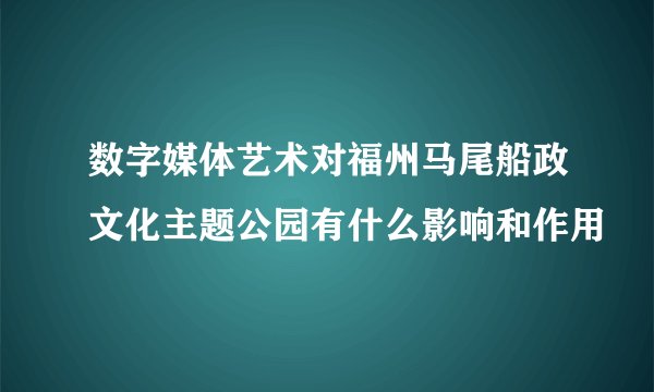 数字媒体艺术对福州马尾船政文化主题公园有什么影响和作用
