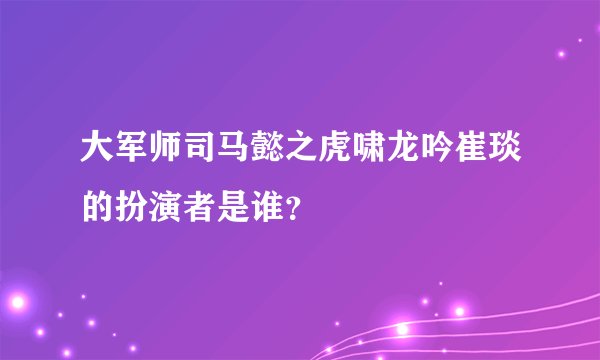 大军师司马懿之虎啸龙吟崔琰的扮演者是谁？