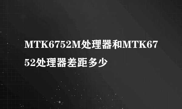 MTK6752M处理器和MTK6752处理器差距多少