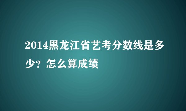 2014黑龙江省艺考分数线是多少？怎么算成绩