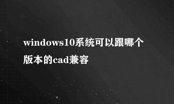 windows10系统可以跟哪个版本的cad兼容