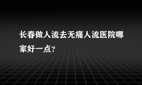 长春做人流去无痛人流医院哪家好一点？