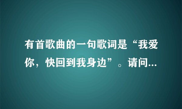 有首歌曲的一句歌词是“我爱你，快回到我身边”。请问是什么歌