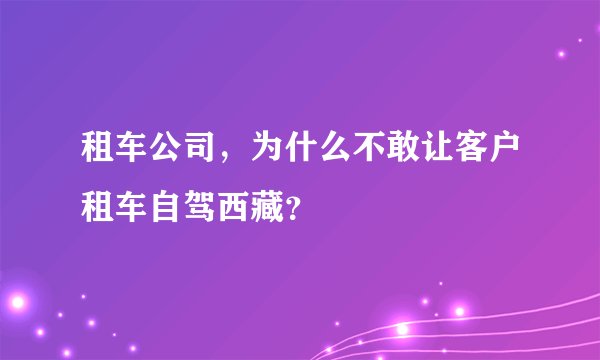 租车公司，为什么不敢让客户租车自驾西藏？