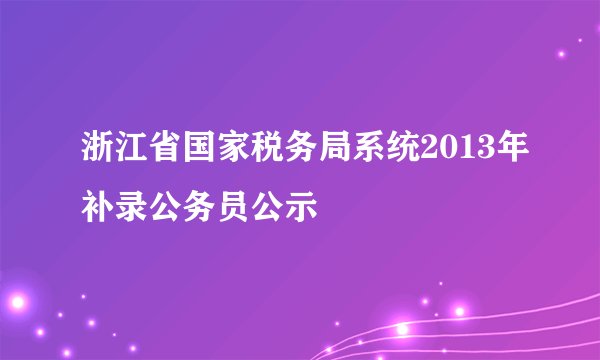 浙江省国家税务局系统2013年补录公务员公示
