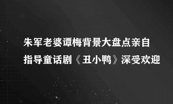 朱军老婆谭梅背景大盘点亲自指导童话剧《丑小鸭》深受欢迎