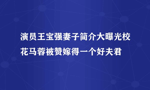 演员王宝强妻子简介大曝光校花马蓉被赞嫁得一个好夫君