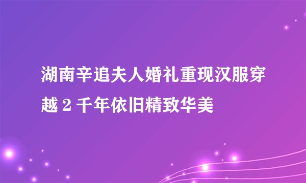 湖南辛追夫人婚礼重现汉服穿越２千年依旧精致华美