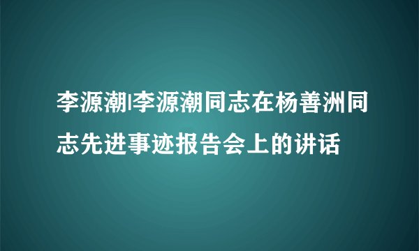 李源潮|李源潮同志在杨善洲同志先进事迹报告会上的讲话