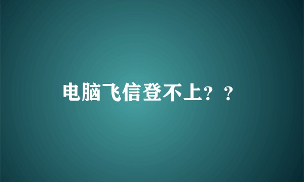 电脑飞信登不上？？