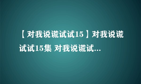 【对我说谎试试15】对我说谎试试15集 对我说谎试试第15集 对我说谎试试15集中字