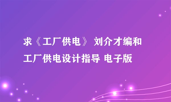 求《工厂供电》 刘介才编和工厂供电设计指导 电子版