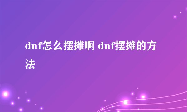 dnf怎么摆摊啊 dnf摆摊的方法