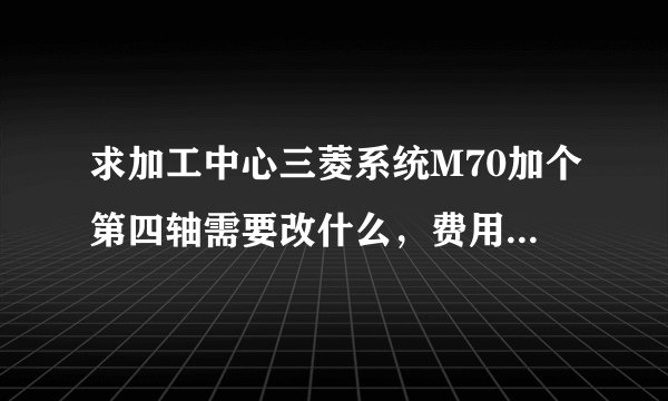 求加工中心三菱系统M70加个第四轴需要改什么，费用在多少?谢谢各位，知道的说下？