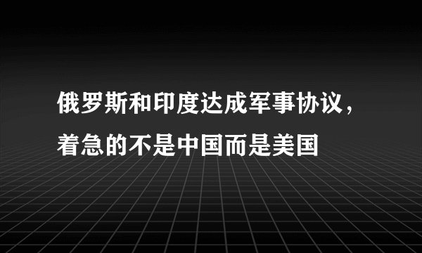 俄罗斯和印度达成军事协议，着急的不是中国而是美国