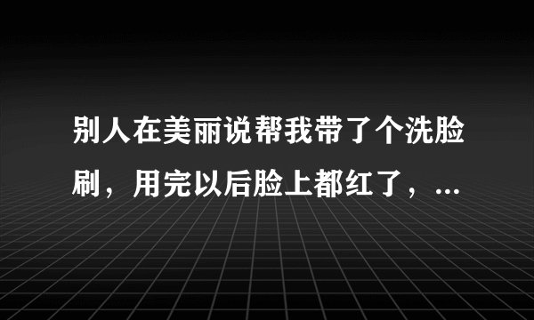 别人在美丽说帮我带了个洗脸刷，用完以后脸上都红了，特别是...