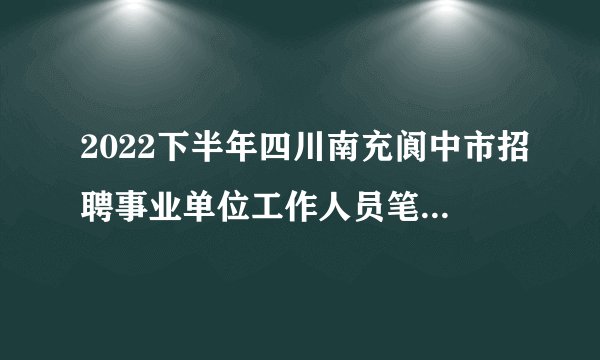 2022下半年四川南充阆中市招聘事业单位工作人员笔试总成绩及排名公告