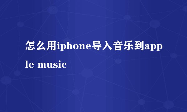 怎么用iphone导入音乐到apple music