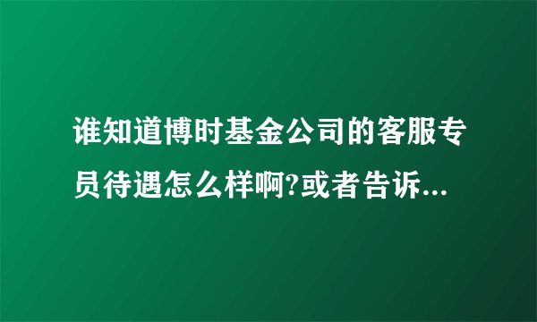 谁知道博时基金公司的客服专员待遇怎么样啊?或者告诉我其他基金公司的也行