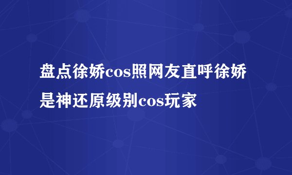盘点徐娇cos照网友直呼徐娇是神还原级别cos玩家