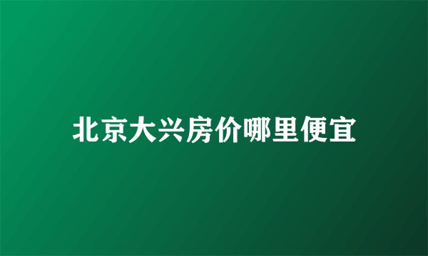 北京大兴房价哪里便宜